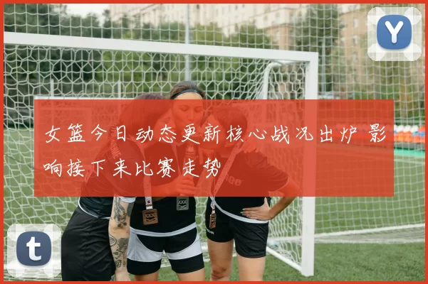 女篮今日动态更新核心战况出炉 影响接下来比赛走势