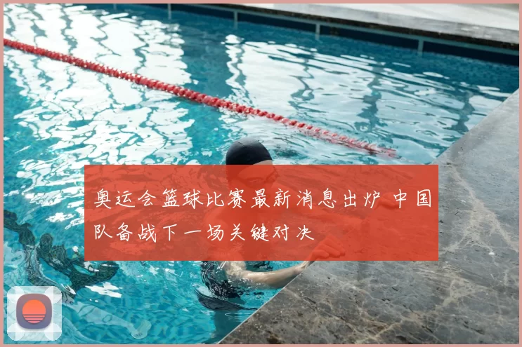 奥运会篮球比赛最新消息出炉 中国队备战下一场关键对决