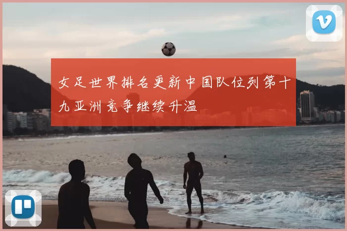 女足世界排名更新中国队位列第十九亚洲竞争继续升温