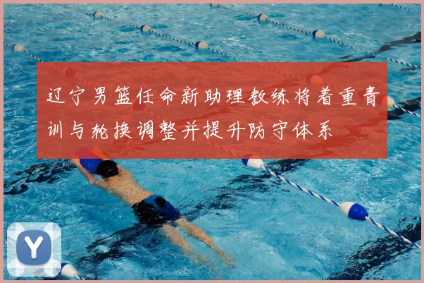 辽宁男篮任命新助理教练将着重青训与轮换调整并提升防守体系