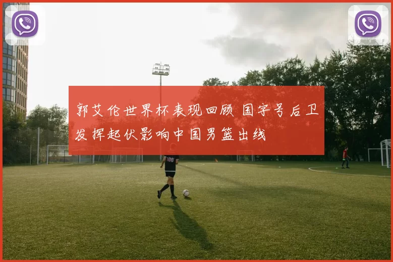 郭艾伦世界杯表现回顾 国字号后卫发挥起伏影响中国男篮出线