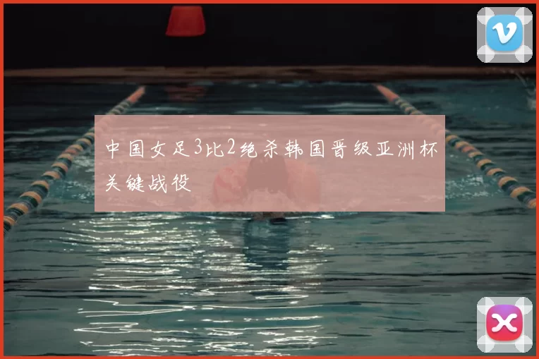 中国女足3比2绝杀韩国晋级亚洲杯关键战役