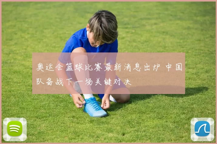 奥运会篮球比赛最新消息出炉 中国队备战下一场关键对决