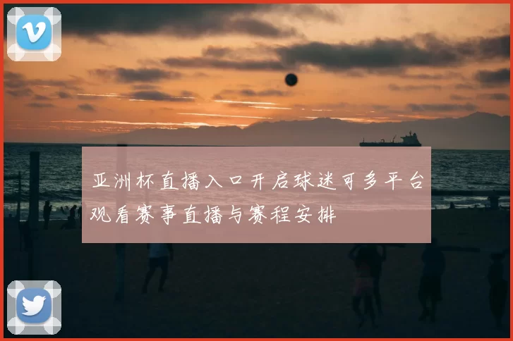 亚洲杯直播入口开启球迷可多平台观看赛事直播与赛程安排