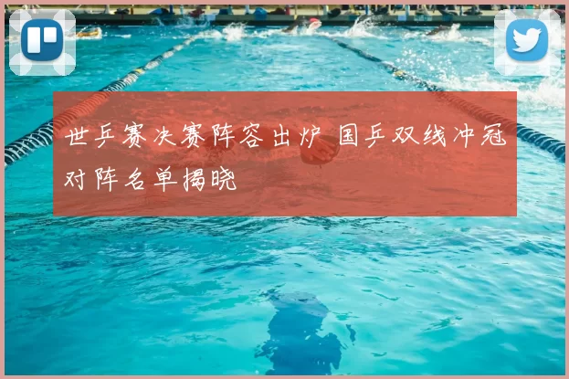 世乒赛决赛阵容出炉 国乒双线冲冠对阵名单揭晓