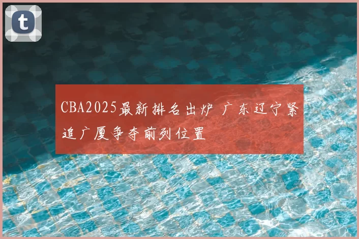 CBA2025最新排名出炉 广东辽宁紧追广厦争夺前列位置