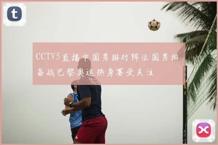 CCTV5直播中国男排对阵法国男排 备战巴黎奥运热身赛受关注