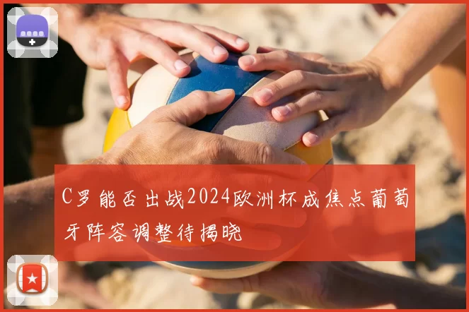 C罗能否出战2024欧洲杯成焦点葡萄牙阵容调整待揭晓