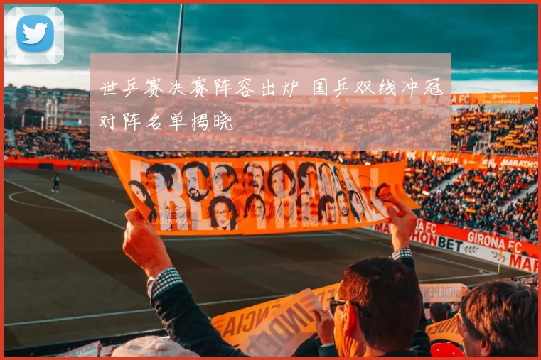 世乒赛决赛阵容出炉 国乒双线冲冠对阵名单揭晓