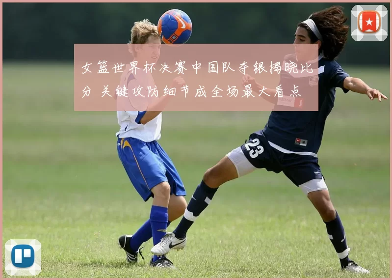 女篮世界杯决赛中国队夺银揭晓比分 关键攻防细节成全场最大看点
