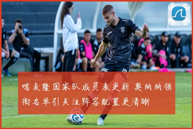 喀麦隆国家队成员表更新 奥纳纳领衔名单引关注阵容配置更清晰
