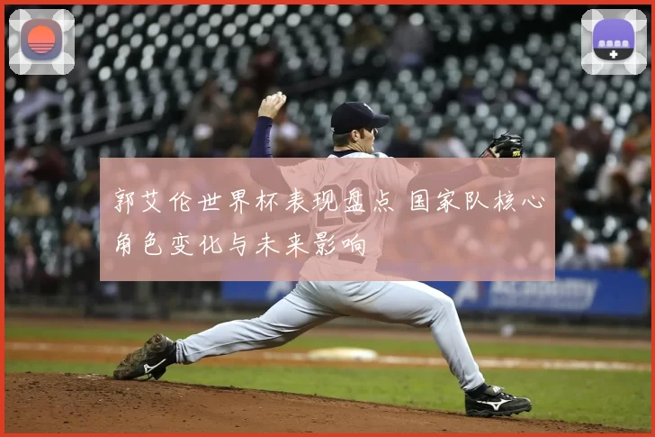 郭艾伦世界杯表现盘点 国家队核心角色变化与未来影响