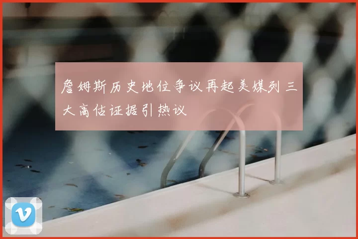 詹姆斯历史地位争议再起美媒列三大高估证据引热议