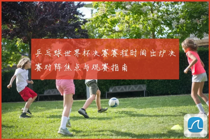 乒乓球世界杯决赛赛程时间出炉决赛对阵焦点与观赛指南