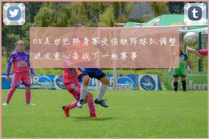 ex美尔巴热身赛受伤缺阵球队调整进攻重心备战下一轮赛事