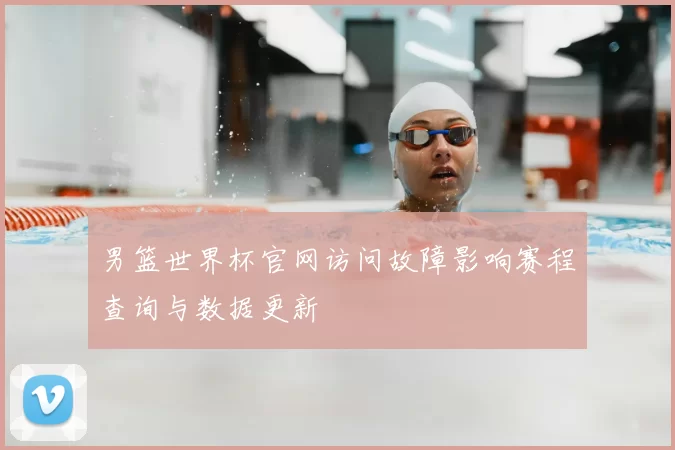 男篮世界杯官网访问故障影响赛程查询与数据更新