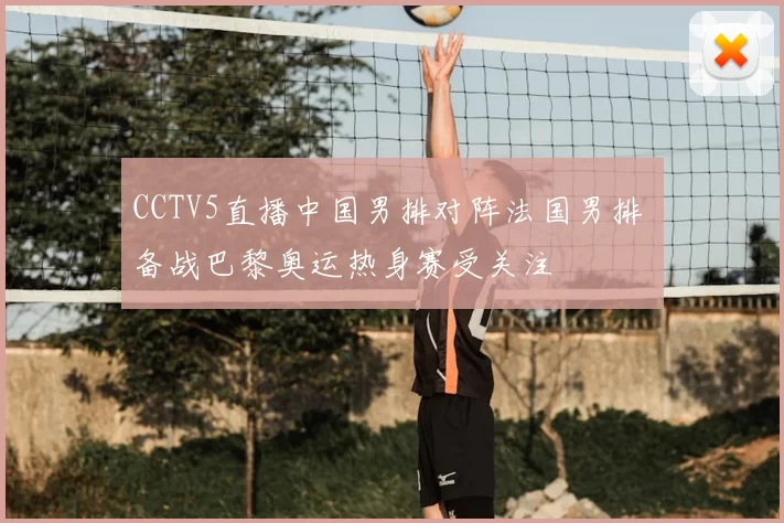 CCTV5直播中国男排对阵法国男排 备战巴黎奥运热身赛受关注
