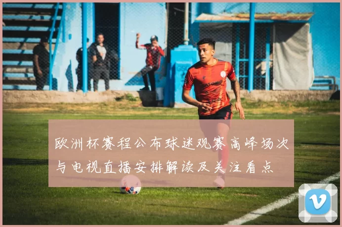 欧洲杯赛程公布球迷观赛高峰场次与电视直播安排解读及关注看点
