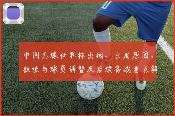 中国无缘世界杯出线，出局原因、教练与球员调整及后续备战看点解析