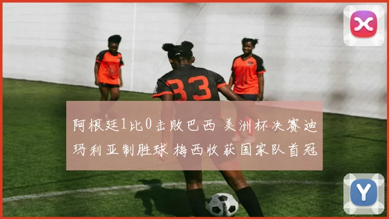 阿根廷1比0击败巴西 美洲杯决赛迪玛利亚制胜球 梅西收获国家队首冠