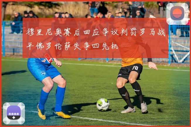 穆里尼奥赛后回应争议判罚罗马战平佛罗伦萨失争四先机