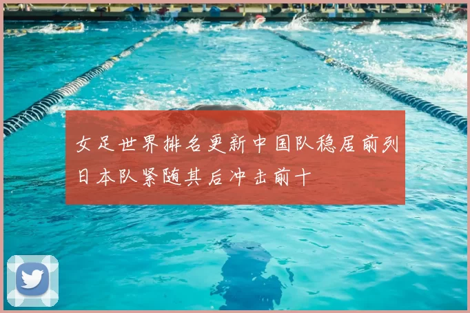 女足世界排名更新中国队稳居前列日本队紧随其后冲击前十