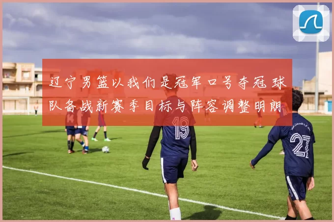 辽宁男篮以我们是冠军口号夺冠 球队备战新赛季目标与阵容调整明朗