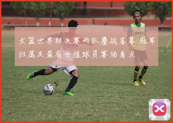 女篮世界杯决赛两队鏖战落幕 冠军归属及最有价值球员赛场看点