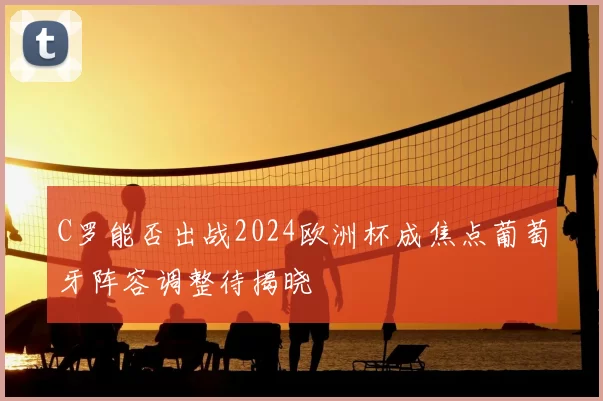 C罗能否出战2024欧洲杯成焦点葡萄牙阵容调整待揭晓
