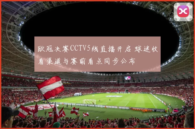 欧冠决赛CCTV5线直播开启 球迷收看渠道与赛前看点同步公布