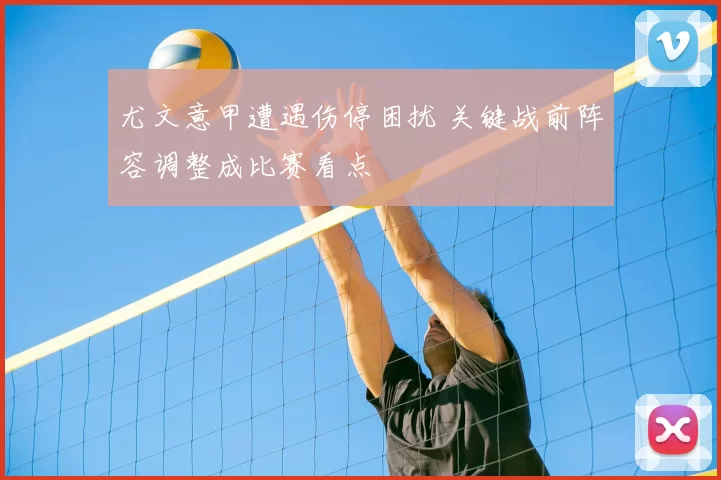 尤文意甲遭遇伤停困扰 关键战前阵容调整成比赛看点