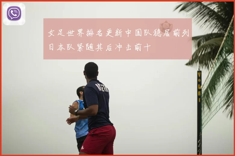 女足世界排名更新中国队稳居前列日本队紧随其后冲击前十