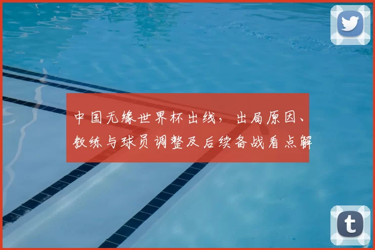 中国无缘世界杯出线，出局原因、教练与球员调整及后续备战看点解析