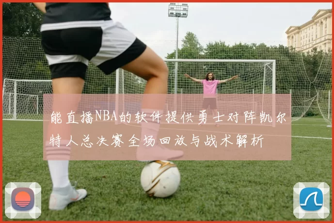 能直播NBA的软件提供勇士对阵凯尔特人总决赛全场回放与战术解析