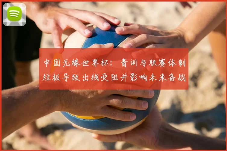 中国无缘世界杯：青训与联赛体制短板导致出线受阻并影响未来备战