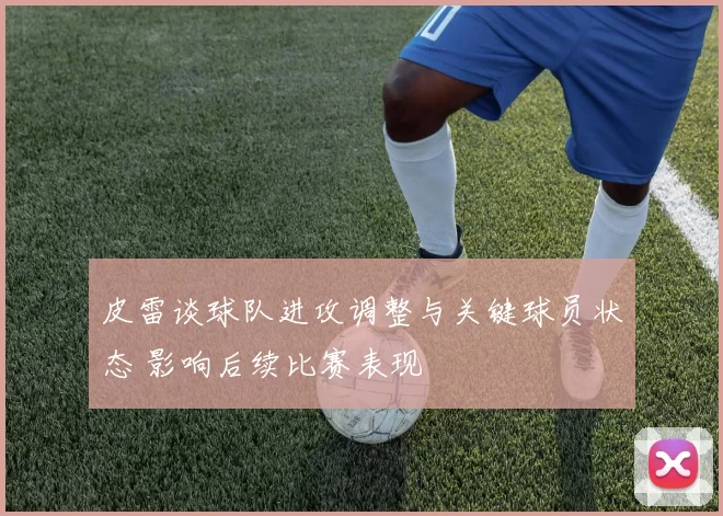 皮雷谈球队进攻调整与关键球员状态 影响后续比赛表现