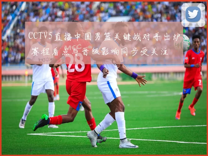 CCTV5直播中国男篮关键战对手出炉 赛程看点与晋级影响同步受关注