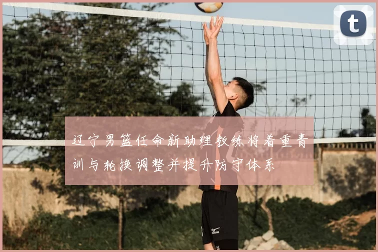 辽宁男篮任命新助理教练将着重青训与轮换调整并提升防守体系