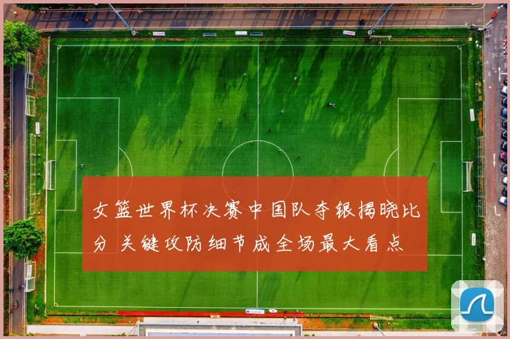 女篮世界杯决赛中国队夺银揭晓比分 关键攻防细节成全场最大看点