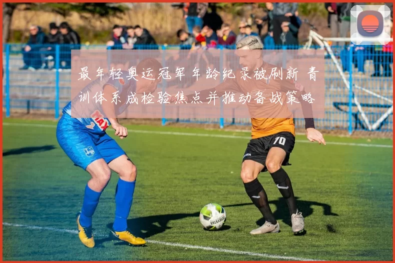 最年轻奥运冠军年龄纪录被刷新 青训体系成检验焦点并推动备战策略调整