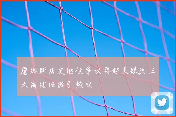 詹姆斯历史地位争议再起美媒列三大高估证据引热议